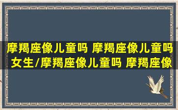 摩羯座像儿童吗 摩羯座像儿童吗女生/摩羯座像儿童吗 摩羯座像儿童吗女生-我的网站